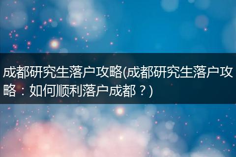 成都研究生落户攻略(成都研究生落户攻略：如何顺利落户成都？)