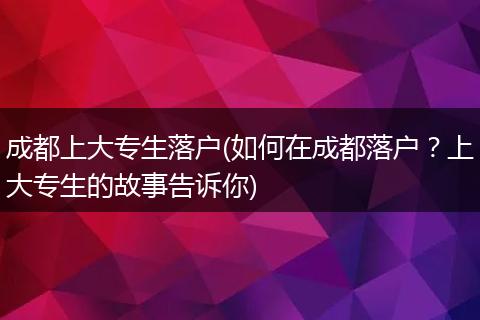 成都上大专生落户(如何在成都落户？上大专生的故事告诉你)