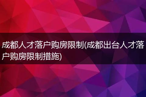 成都人才落户购房限制(成都出台人才落户购房限制措施)