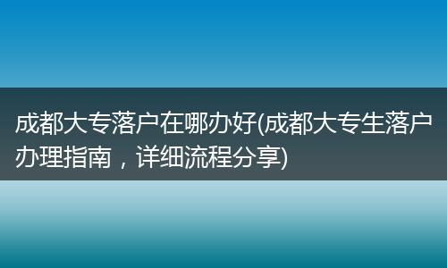 成都大专落户在哪办好(成都大专生落户办理指南，详细流程分享)