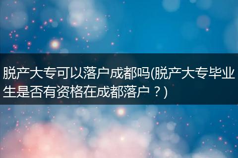 脱产大专可以落户成都吗(脱产大专毕业生是否有资格在成都落户？)