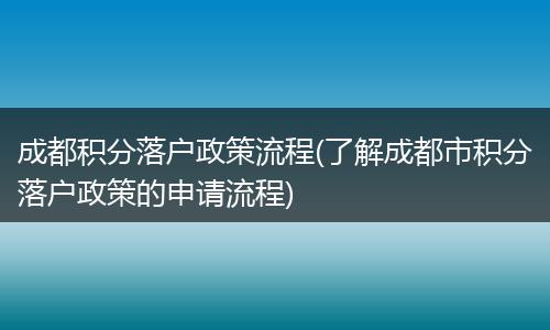 成都积分落户政策流程(了解成都市积分落户政策的申请流程)