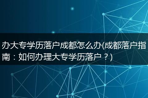 办大专学历落户成都怎么办(成都落户指南：如何办理大专学历落户？)