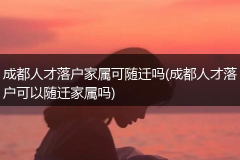 成都人才落户家属可随迁吗(成都人才落户可以随迁家属吗)