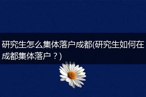 研究生怎么集体落户成都(研究生如何在成都集体落户？)