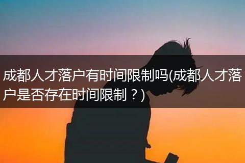 成都人才落户有时间限制吗(成都人才落户是否存在时间限制？)