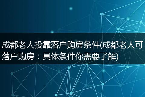 成都老人投靠落户购房条件(成都老人可落户购房：具体条件你需要了解)