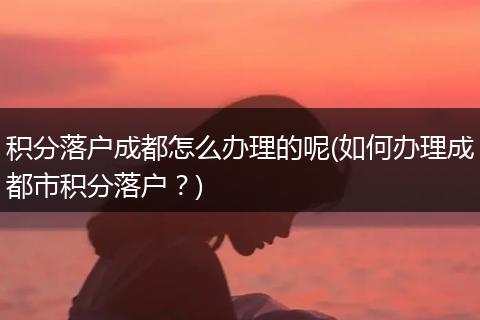 积分落户成都怎么办理的呢(如何办理成都市积分落户？)