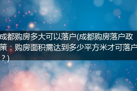 成都购房多大可以落户(成都购房落户政策：购房面积需达到多少平方米才可落户？)