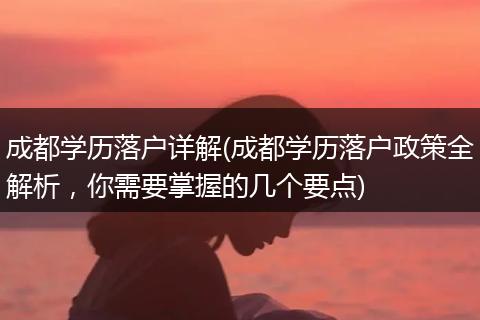 成都学历落户详解(成都学历落户政策全解析,你需要掌握的几个要点)