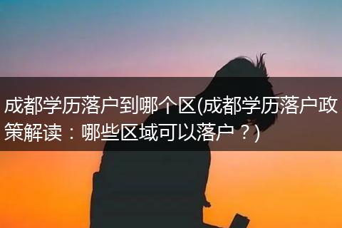 成都学历落户到哪个区(成都学历落户政策解读:哪些区域可以落户?)