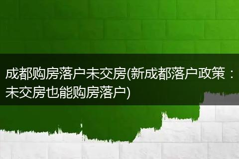 成都购房落户未交房(新成都落户政策：未交房也能购房落户)