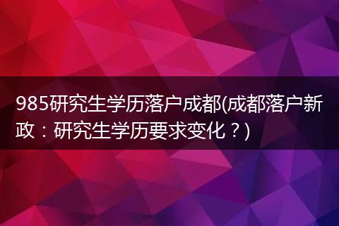 985研究生学历落户成都(成都落户新政：研究生学历要求变化？)