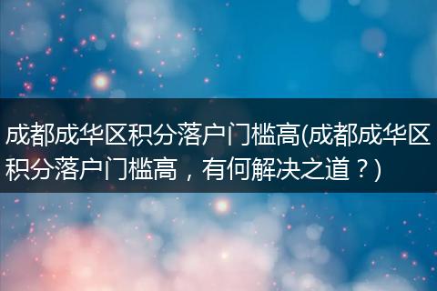 成都成华区积分落户门槛高(成都成华区积分落户门槛高，有何解决之道？)