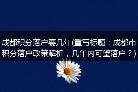 成都积分落户要几年(重写标题：成都市积分落户政策解析，几年内可望落户？)