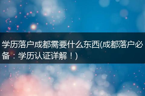 学历落户成都需要什么东西(成都落户必备:学历认证详解!)