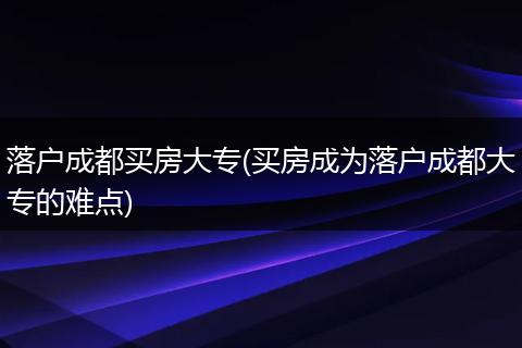 落户成都买房大专(买房成为落户成都大专的难点)