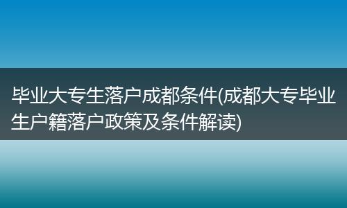 毕业大专生落户成都条件(成都大专毕业生户籍落户政策及条件解读)