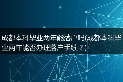 成都本科毕业两年能落户吗(成都本科毕业两年能否办理落户手续?)
