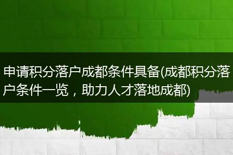 申请积分落户成都条件具备(成都积分落户条件一览，助力人才落地成都)