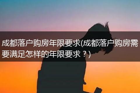 成都落户购房年限要求(成都落户购房需要满足怎样的年限要求？)