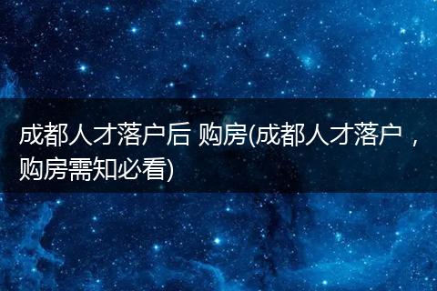 成都人才落户后 购房(成都人才落户，购房需知必看)