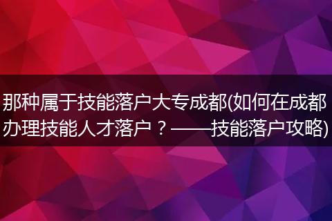 那种属于技能落户大专成都(如何在成都办理技能人才落户？——技能落户攻略)