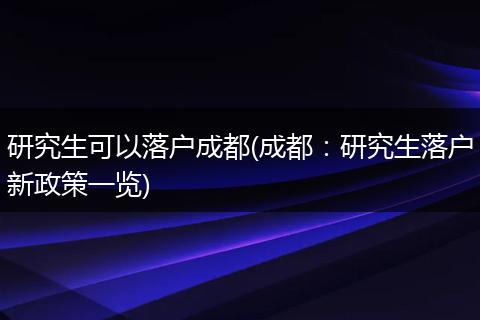 研究生可以落户成都(成都：研究生落户新政策一览)