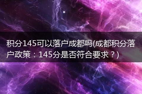 积分145可以落户成都吗(成都积分落户政策：145分是否符合要求？)
