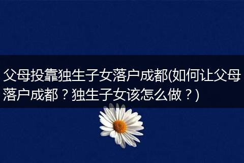 父母投靠独生子女落户成都(如何让父母落户成都？独生子女该怎么做？)