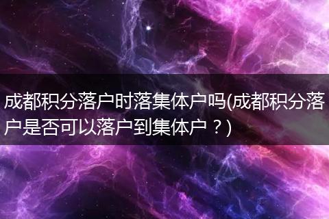 成都积分落户时落集体户吗(成都积分落户是否可以落户到集体户？)