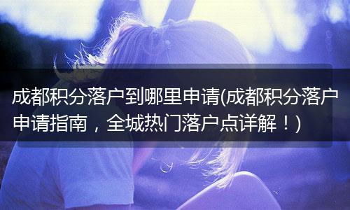 成都积分落户到哪里申请(成都积分落户申请指南，全城热门落户点详解！)