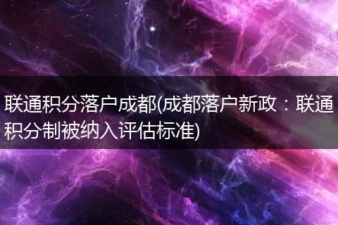 联通积分落户成都(成都落户新政：联通积分制被纳入评估标准)