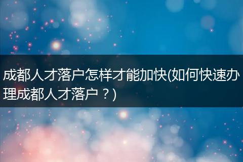 成都人才落户怎样才能加快(如何快速办理成都人才落户？)