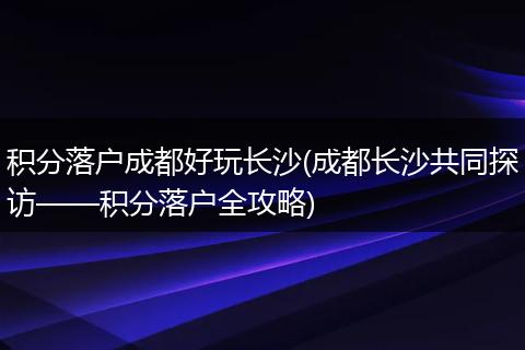 积分落户成都好玩长沙(成都长沙共同探访——积分落户全攻略)
