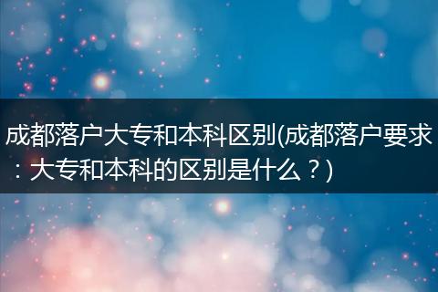 成都落户大专和本科区别(成都落户要求：大专和本科的区别是什么？)
