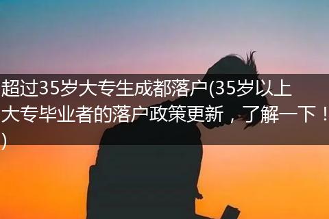 超过35岁大专生成都落户(35岁以上大专毕业者的落户政策更新，了解一下！)