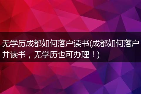 无学历成都如何落户读书(成都如何落户并读书，无学历也可办理！)