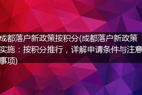 成都落户新政策按积分(成都落户新政策实施：按积分推行，详解申请条件与注意事项)