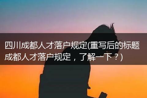 四川成都人才落户规定(重写后的标题 成都人才落户规定，了解一下？)