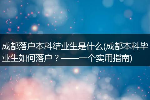 成都落户本科结业生是什么(成都本科毕业生如何落户?——一个实用指南)