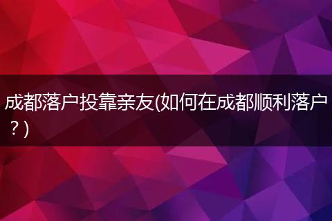 成都落户投靠亲友(如何在成都顺利落户？)
