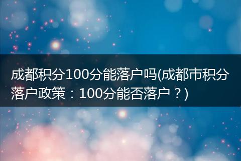 成都积分100分能落户吗(成都市积分落户政策：100分能否落户？)