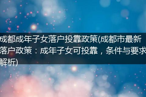 成都成年子女落户投靠政策(成都市最新落户政策：成年子女可投靠，条件与要求解析)