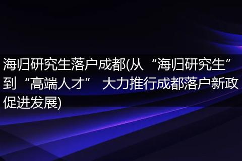 海归研究生落户成都(从“海归研究生”到“高端人才” 大力推行成都落户新政促进发展)