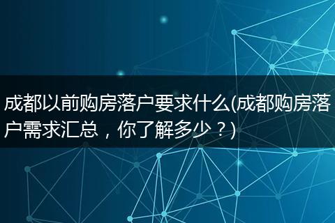 成都以前购房落户要求什么(成都购房落户需求汇总，你了解多少？)