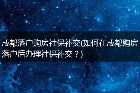 成都落户购房社保补交(如何在成都购房落户后办理社保补交？)