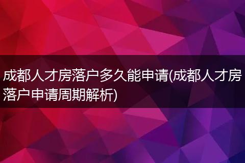 成都人才房落户多久能申请(成都人才房落户申请周期解析)