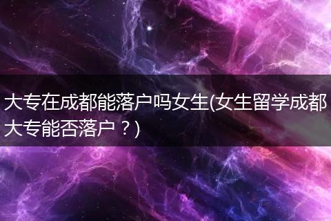 大专在成都能落户吗女生(女生留学成都大专能否落户？)