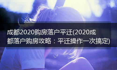 成都2020购房落户平迁(2020成都落户购房攻略：平迁操作一次搞定)